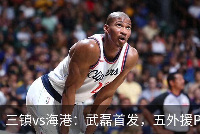 三镇vs海港：武磊首发，五外援PK四外援，傅欢出战
